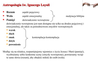 Antropologia św. Ignacego LoyoliAntropologia św. Ignacego Loyoli
 Rozum aspekt pojęciowy
 Wola aspekt emocjonalny medytacja biblijna
 Pamięć doświadczenie wewnętrzne
doświadczenie wewnętrzne jest nam dostępne nie tylko na drodze pojęciowej i
emocjonalnej, ale także za pośrednictwem zmysłów wewnętrznych:
 wzrok
 słuch
 smak kontemplacja kontemplacja
 dotyk
 powonienie
Modląc się na różańcu, rozpamiętujemy tajemnice z życia Jezusa i Marii (pamięć),
wyobrażamy sobie konkretne sceny (zmysły wewnętrzne), powtarzamy wciąż
te same słowa (rozum), aby obudzić miłość do osób (wola).
 