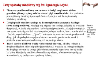 Trzy sposoby modlitwy wg św. Ignacego LoyoliTrzy sposoby modlitwy wg św. Ignacego Loyoli
 Pierwszy sposób modlitwy ma za temat dziesięć przykazań, siedem
grzechów głównych, trzy władze duszy i pięć zmysłów ciała. Jest podaniem
pewnej formy i metody i pewnych ćwiczeń, nie jest zaś formą i metodą
właściwej modlitwy.
 Drugi sposób modlitwy polega na kontemplowaniu znaczenia każdego
słowa danej modlitwy. Modlący się, klęcząc lub siedząc, zależnie od większej
dyspozycji, w jakiej się znajdzie, i od większej pobożności, jaka jej towarzyszy,
z oczyma zamkniętymi lub utkwionymi w jednym punkcie, bez rzucania nimi tu
i ówdzie, wymówi słowo: „Ojcze”, i zatrzyma się w rozważaniu tego słowa tak
długo, jak długo będzie znajdywać różne znaczenia, porównania, smak i
pociechę w rozważaniach odnoszących się do tego słowa.
 Trzeci sposób modlitwy wedle rytmiczności oddechu. Między jednym a
drugim oddechem mówi się tylko jedno słowo. I w czasie od jednego oddechu
do drugiego zwraca się uwagę głównie na znaczenie tego słowa lub tej osoby,
ku której kieruje się modlitw albo na lichotę własną, albo na różnicę między
wzniosłością tej osoby a naszą własną lichotą.
Ignacy
Loyola,
Ćwiczenia
Duchowe,
par. 238-
260.
 