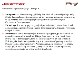 „„Trzy pory wyobru”Trzy pory wyobru”
dla dokonania wyboru rozsądnego i dobrego (CD 175).
 Pora pierwsza. Jest ona wtedy, gdy Bóg, Pan nasz, tak porusza i pociąga wolę,
iż taka dusza pobożna nie wątpiąc ani też nie mogąc powątpiewać, idzie za tym,
co jej ukazano. Tak właśnie postąpili święci Paweł i Mateusz idąc za
Chrystusem, Panem naszym.
 Pora druga. Jest wtedy, gdy otrzymuje się dużo jasności i poznania na skutek
doznawania pocieszeń i strapień i dzięki doświadczeniu w dziedzinie rozeznania
różnych duchów.
 Pora trzecia. Jest to pora spokojna. Rozważa się najpierw, po co człowiek się
narodził, a mianowicie aby chwalił Boga, Pana naszego, i aby zbawił duszę
swoją; otóż to rozważając wybiera się jakiś rodzaj życia lub stan w ramach
Kościoła jako środek do tego celu, aby przez to doznawać pomocy w służbie
Pana swego i do zbawienia duszy. Powiedziałem „pora spokojna” – to znaczy
wtedy, gdy różne duchy nie miotają duszą, tak że może ona posługiwać się
swoimi władzami naturalnymi swobodnie i spokojnie.
 