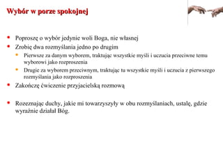 Wybór w porze spokojnejWybór w porze spokojnej
 Poproszę o wybór jedynie woli Boga, nie własnej
 Zrobię dwa rozmyślania jedno po drugim
 Pierwsze za danym wyborem, traktując wszystkie myśli i uczucia przeciwne temu
wyborowi jako rozproszenia
 Drugie za wyborem przeciwnym, traktując tu wszystkie myśli i uczucia z pierwszego
rozmyślania jako rozproszenia
 Zakończę ćwiczenie przyjacielską rozmową
 Rozeznając duchy, jakie mi towarzyszyły w obu rozmyślaniach, ustalę, gdzie
wyraźnie działał Bóg.
 
