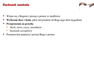 Rachunek sumieniaRachunek sumienia
 Witam się z Bogiem i proszę o pomoc w modlitwie
 Wyliczam dary i łaski, jakie otrzymałem od Boga tego dnia (tygodnia)
 Przepraszam za grzechy
 Myśli, słowa, czyny, zaniedbania
 Rachunek szczegółowy
 Postanawiam poprawę i proszę Boga o pomoc
 