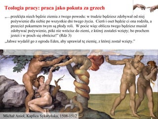 Teologia pracy: praca jako pokuta za grzech
Michał Anioł, Kaplica Sykstyńska, 1508-1512
„…przeklęta niech będzie ziemia z twego powodu: w trudzie będziesz zdobywał od niej
pożywienie dla siebie po wszystkie dni twego życia. Cierń i oset będzie ci ona rodziła, a
przecież pokarmem twym są płody roli. W pocie więc oblicza twego będziesz musiał
zdobywać pożywienie, póki nie wrócisz do ziemi, z której zostałeś wzięty; bo prochem
jesteś i w proch się obrócisz!” (Rdz 3)
„Jahwe wydalił go z ogrodu Eden, aby uprawiał tę ziemię, z której został wzięty.”
 