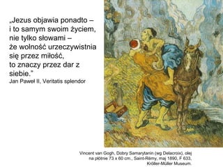 „Jezus objawia ponadto –
i to samym swoim życiem,
nie tylko słowami –
że wolność urzeczywistnia
się przez miłość,
to znaczy przez dar z
siebie.”
Jan Paweł II, Veritatis splendor
Vincent van Gogh, Dobry Samarytanin (wg Delacroix), olej
na płótnie 73 x 60 cm., Saint-Rémy, maj 1890, F 633,
Kröller-Müller Museum.
 