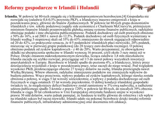 Reformy gospodarcze w Irlandii i Holandii
Irlandia. W połowie lat 80-tych zmagała się z kilkunastoprocentowym bezrobociem.[4] Gospodarka nie
rozwijała się (zaledwie 0,4-0,5% przyrostu PKP), a Irlandczycy masowo emigrowali z kraju w
poszukiwaniu pracy, głównie do Stanów Zjednoczonych. W połowie lat 80-tych grupa ekonomistów
irlandzkich z tzw. szkoły podażowej (supply side economics) z Charlesem McCreevy'm, późniejszym
ministrem finansów Irlandii przeprowadziła głęboką zmianę systemu finansów publicznych, radykalnie
obniżając podatki i inne obciążenia publicznoprawne. Podatek dochodowy od osób prawnych obniżono
z 50% do 16%, a od 2003 r. nawet do 12,5%. Podatek dochodowy od osób fizycznych wymierzany w
Irlandii według 5 stopniowej skali od 35% do 65% zmniejszono do stawek sięgających odpowiednio
od 20 do 42%, co praktycznie oznacza, że 4/5 podatników irlandzkich płaci niewysoki, 20% podatek,
mieszcząc się w pierwszej grupie podatkowej (do 28 tysięcy euro dochodu rocznego). O połowę
obniżono podatek od zysków kapitałowych - z 40 do 20%. Warto przypomnieć, że obowiązkowe
składki na ubezpieczenia społeczne w Irlandii wynoszą 16 procent, czyli około 3 razy mniej niż w
Polsce. Dzięki zmianom makroekonomicznym niewielka, licząca zaledwie 3,8 mln mieszkańców
Irlandia zaczęła się szybko rozwijać, przyciągając od 1/3 do nawet połowy wszystkich inwestycji
amerykańskich w Europie. Bezrobocie w Irlandii spadło do poziomu 4%, a Irlandczycy, którzy przez
dziesięciolecia wyjeżdżali z kraju w poszukiwaniu pracy, teraz zaczęli do niego wracać. Pod względem
wysokości PKB, przekraczającego obecnie 27 tysięcy dolarów na osobę, Irlandia prześcignęła nawet
Wielką Brytanię. Wbrew obawom, radykalne zmniejszenie podatków nie zmniejszyła wpływów do
budżetu państwa. Wręcz przeciwnie, wpływy podatku od zysków kapitałowych, którego stawka została
obniżona o połowę, w ciągu 5 lat wzrosły sześciokrotnie, a wpływy z podatku dochodowego od osób
fizycznych w ciągu ostatnich 15 lat wzrosły pięciokrotnie. O dobrej kondycji irlandzkiej gospodarki
świadczy to, że niegdysiejszy deficyt budżetowy został zamieniony w 5%-ową nadwyżkę, a zadłużenie
sektora publicznego spadło 3-krotnie z prawie 120% w połowie lat 80-tych, do niecałych 39% obecnie.
Irlandia w ciągu 30 lat członkostwa w Unii Europejskiej otrzymała fundusze unijne w wysokości
prawie 30 mld dolarów, warto jednak pamiętać, że fundusze te trafiły głównie do rolnictwa i ich wpływ
na irlandzki sukces był raczej niewielki. Irlandii udało się pokonać bezrobocie dzięki śmiałej reformie
finansów publicznych, infrastruktury administracyjnej oraz docenieniu roli edukacji.
 