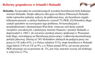 Reformy gospodarcze w Irlandii i Holandii
Holandia. Na początku lat osiemdziesiątych wysokim bezrobociem była dotknięta
również Holandia. Dzięki odkryciu złóż gazu na Morzu Północnym Holandia
miała wprawdzie pokaźne wpływy do publicznej kasy, ale bezrobocie sięgało
kilkunastu procent i a deficyt budżetowy wynosił 7% PKB. [5] Holendrzy długo
szukali sposobów na rozwiązanie tego problemu. Po konsultacjach z
przedsiębiorcami i ekonomistami Wim Kok, wtenczas szef dużej centrali
związków zawodowych, a późniejszy minister finansów i premier Holandii, a
doprowadził w 1982 r. do zawarcia szerokiej umowy społecznej w Wassenaar
koło Hagi, zezwalającej na liberalizację prawa pracy i całkowitą decentralizację
polityki płacowej. Dzisiaj aż 74% Holendrów zdolnych do podjęcia pracy ma
pracę (w UE tylko 63%, a w Polsce zaledwie 51%), stopa bezrobocia w Holandii
sięga ledwie 2-4% (w UE aż 9%, a w Polsce ponad 20%), zaś roczny przyrost
PKB utrzymuje się na poziomie ok. 3%, jest więc znacznie wyższy od średniego
w całej Unii (1,7%).
 