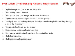 Prof. Aniela Dylus: Dekalog rynkowy chrześcijanina
1. Bądź obecnym na rynku, ale nie wszędzie
2. Nie mieszaj środka z celem
3. Nie myl sukcesu rynkowego z sukcesem życiowym
4. Dąż do sukcesu rynkowego, ale nie za wszelką cenę
5. Pamiętaj, że o sukcesie rynkowym decyduje również kapitał ludzki i społeczny,
a nie tylko finansowy
6. Umiejętnie konkuruj, ale nie niszcz
7. Skrupulatnie obliczaj, ale nie wszystko
8. Nie mieszaj ekonomii politycznej z ekonomią zbawienia
9. Bądź kompetentny
10. Bądź mobilny, ale zakorzeniony
 