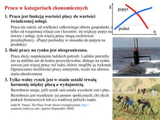 Praca w kategoriach ekonomicznych
1. Praca jest funkcją wartości płacy do wartości
świadczonej usługi.
Praca nie zależy od wielkości całkowitego obrotu gospodarki, a
tylko od wzajemnej relacji cen i kosztów: im większy popyt na
towary i usługi, tym więcej pracy mogą zaoferować
przedsiębiorcy. (Popyt pochodny w stosunku do popytu na
produkty)
2. Ilość pracy na rynku jest nieograniczona.
Praca służy zaspokojeniu ludzkich potrzeb. Ludzkie potrzeby
nie są stabilne ani do końca przewidywalne, dlatego na rynku
zawsze jest więcej pracy niż ludzi, którzy mogliby ją wykonać.
Ograniczanie możliwości pracy emerytom, wcale nie ułatwia
startu absolwentom.
3. Tylko wolny rynek jest w stanie ustalić trwałą
harmonię między płacą a wydajnością.
Bezrobocie ustaje, jeśli rynek sam ustala wysokość cen i płac.
Bezrobocie jest wynikiem: (a) postaw społecznych, (b) złych
praktyk biznesowych lub (c) wadliwej polityki rządu.
Judd W. Patton, The Plain Truth About Unemployment, http://
academic.bellevue.edu/~jpatton (September 2004).
$$ popytpopyt
podażpodaż
nn
 