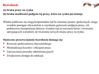 Bezrobocie
(a) braku pracy na rynku
(b) braku możliwości podjęcia tej pracy, która na rynku już istnieje.
Władze publiczne nie mogą bezpośrednio (ad b) zmieniać postaw społecznych, mogą
wszakże pomagać obywatelom w uzyskaniu gotowości podjęcia pracy, ich
podstawowa kompetencja dotyczy wszakże (ad a) usuwania barier i tworzenia
sprzyjających warunków do tworzenia nowych miejsc pracy na rynku.
Skuteczne przezwyciężanie bezrobocia domaga się:
 Rozwoju społeczeństwa obywatelskiego
 Minimalizacji kosztów i obciążeń pracy
 Uproszczenia procedur administracyjnych
 Zwiększenia dostępu do edukacji
 