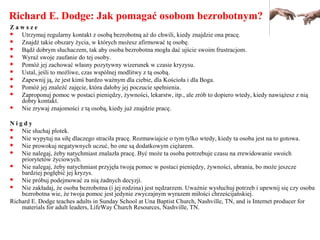 Richard E. Dodge: Jak pomagać osobom bezrobotnym?
Z a w s z e
 Utrzymuj regularny kontakt z osobą bezrobotną aż do chwili, kiedy znajdzie ona pracę.
 Znajdź takie obszary życia, w których możesz afirmować tę osobę.
 Bądź dobrym słuchaczem, tak aby osoba bezrobotna mogła dać ujście swoim frustracjom.
 Wyraź swoje zaufanie do tej osoby.
 Pomóż jej zachować własny pozytywny wizerunek w czasie kryzysu.
 Ustal, jeśli to możliwe, czas wspólnej modlitwy z tą osobą.
 Zapewnij ją, że jest kimś bardzo ważnym dla ciebie, dla Kościoła i dla Boga.
 Pomóż jej znaleźć zajęcie, która dałoby jej poczucie spełnienia.
 Zaproponuj pomoc w postaci pieniędzy, żywności, lekarstw, itp., ale zrób to dopiero wtedy, kiedy nawiążesz z nią
dobry kontakt.
 Nie zrywaj znajomości z tą osobą, kiedy już znajdzie pracę.
N i g d y
 Nie słuchaj plotek.
 Nie wypytuj na siłę dlaczego straciła pracę. Rozmawiajcie o tym tylko wtedy, kiedy ta osoba jest na to gotowa.
 Nie prowokuj negatywnych uczuć, bo one są dodatkowym ciężarem.
 Nie nalegaj, żeby natychmiast znalazła pracę. Być może ta osoba potrzebuje czasu na zrewidowanie swoich
priorytetów życiowych.
 Nie nalegaj, żeby natychmiast przyjęła twoją pomoc w postaci pieniędzy, żywności, ubrania, bo może jeszcze
bardziej pogłębić jej kryzys.
 Nie próbuj podejmować za nią żadnych decyzji.
 Nie zakładaj, że osoba bezrobotna (i jej rodzina) jest nędzarzem. Uważnie wysłuchuj potrzeb i upewnij się czy osoba
bezrobotna wie, że twoja pomoc jest jedynie zwyczajnym wyrazem miłości chrześcijańskiej.
Richard E. Dodge teaches adults in Sunday School at Una Baptist Church, Nashville, TN, and is Internet producer for
materials for adult leaders, LifeWay Church Resources, Nashville, TN.
 