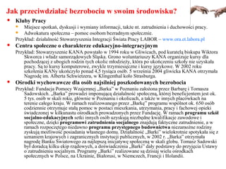 Jak przeciwdziałać bezrobociu w swoim środowisku?
 Kluby Pracy
 Miejsce spotkań, dyskusji i wymiany informacji, także nt. zatrudnienia i duchowości pracy.
 Adwokatura społeczna – pomoc osobom bezradnym społecznie.
Przykład: działalność Stowarzyszenia Integracji Świata Pracy LABOR – www.ora.et.labora.pl
 Centra społeczne o charakterze edukacyjno-integracyjnym
Przykład: Stowarzyszenie KANA powstało w 1994 roku w Gliwicach, pod kuratelą biskupa Wiktora
Skworca i władz samorządowych Śląska. Grono woluntariuszy KANA organizuje kursy dla
pochodzącej z ubogich rodzin tych okolic młodzieży, która po ukończeniu szkoły nie uzyskała
pracy. Są to kursy komputerowe, zwykle trzymiesięczne i kursy językowe. W 2002 roku
szkolenia KANy ukończyło ponad 4,5 tysiąca osób. 5 września 2004 gliwicka KANA otrzymała
Nagrodę im. Alberta Schwietzera, w Klingenthal koło Strasburga.
 Ośrodki wychowawcze dla osób najsilniej poszkodowanych bezrobocia
Przykład: Fundacja Pomocy Wzajemnej „Barka” w Poznaniu założona przez Barbarę i Tomasza
Sadowskich. „Barka” prowadzi imponującą działalność społeczną, której beneficjentem jest ok.
5 tys. osób w skali roku, głównie w Poznaniu i okolicach, a także w innych placówkach na
terenie całego kraju. W ramach realizowanego przez „Barkę” programu wspólnot ok. 650 osób
codziennie otrzymuje stałą pomoc w postaci mieszkania, utrzymania, pracy i fachowej opieki
świadczonej w kilkunastu ośrodkach prowadzonych przez Fundację. W ramach programu szkół
socjalno-edukacyjnych setki innych osób uzyskują niezbędne kwalifikacje zawodowe i
społeczne, dzięki programowi zatrudnienia socjalnego znajdują faktyczne zatrudnienie, a w
ramach rozpoczętego niedawno programu przystępnego budownictwa niezamożne rodziny
zyskują możliwość posiadania własnego domu. Działalność „Barki” wielokrotnie spotykała się z
uznaniem krajowych i zagranicznych instytucji publicznych, w 2002 r. „Barka” otrzymała
nagrodę Banku Światowego za najlepszą inicjatywę społeczną w skali globu. Tomasz Sadowski
był doradcą kilku ekip rządowych, a doświadczenia „Barki” dały podstawy do przyjęcia Ustawy
o zatrudnieniu socjalnym. Programy „Barki” realizowane są dzisiaj wielu ośrodkach
społecznych w Polsce, na Ukrainie, Białorusi, w Niemczech, Francji i Holandii.
 