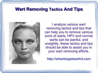 Wart Removing Tactics And Tips


                  I analyze various wart
              removing tactics and tips that
             can help you to remove various
             sorts of warts. HPV and normal
                warts can be painful, and
             unsightly, these tactics and tips
             should be able to assist you in
               your wart removing efforts.

              http://wheretogetwartrol.com
 