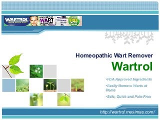 L/O/G/O 
Homeopathic Wart Remover 
Wartrol 
•FDA Approved Ingredients 
•Easily Remove Warts at 
Home 
•Safe, Quick and Pain-Free 
http://wartrol.meximas.com/ 
 