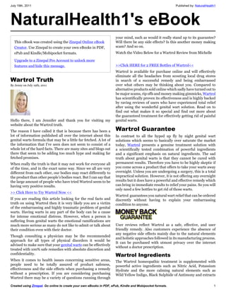 July 19th, 2011                                                                                            Published by: NaturalHealth1




NaturalHealth1's eBook
                                                                     your mind, such as would it really stand up to its guarantee?
  This eBook was created using the Zinepal Online eBook              Will there be any side effects? Is this another money making
  Creator. Use Zinepal to create your own eBooks in PDF,             scam? And so on.
  ePub and Kindle/Mobipocket formats.                                Watch the Video Below for a Wartrol Review from Michelle

  Upgrade to a Zinepal Pro Account to unlock more
  features and hide this message.                                    >>Click HERE for 2 FREE Bottles of Wartrol<<
                                                                     Wartrol is available for purchase online and will effectively
                                                                     eliminate all the headaches from scouting local drug stores
Wartrol Truth                                                        in search of a successful remedy and being embarrassed
By Jenny on July 19th, 2011                                          over what others may be thinking about you. Compared to
                                                                     alternative products sold online which sadly have turned out to
                                                                     be major scams, rip offs and money making gimmicks, Wartrol
                                                                     has scientifically proven its effectiveness and is highly backed
                                                                     by raving reviews of users who have experienced total relief
                                                                     after using the wonderful genital wart solution. Read on to
                                                                     find out what makes it so special and find out more about
                                                                     the guaranteed treatment for effectively getting rid of painful
Hello there, I am Jennifer and thank you for visiting my             genital warts.
website about the Wartrol truth.
The reason I have called it that is because there has been a         Wartrol Guarantee
lot of information published all over the internet about this        In contrast to all the hyped up fly by night genital wart
genital warts formula that may be a little far fetched. A lot of     solutions which seems to basically over saturate the market
the information that I’ve seen does not seem to consist of a         today, Wartrol presents a genuine treatment solution with
whole lot of the hard facts. There are many sites and blogs out      a scientifically tested combination of powerful ingredients
there that seem to be adding too much hype and making far            and a significant emphasis on natural ingredients. The sad
fetched promises.                                                    truth about genital warts is that they cannot be cured with
When really the truth is that it may not work for everyone all       permanent results. Therefore you have to be highly skeptic if
of the time, and in the exact same way. Since we all are very        you come across a product that offers to take your warts away
different from each other, our bodies may react differently to       overnight. Unless you are undergoing a surgery, this is a total
the product than other people’s bodies react. But I can say that     impractical solution. However, it is not offering any overnight
the large amount of people who have tried Wartrol seem to be         results but it does have a powerful and effective remedy which
having very positive results.                                        can bring in immediate results to relief your pains. So you will
                                                                     only need a few bottles to get rid of those warts.
>> Click Here to Try Wartrol Now <<
                                                                     Wartrol guarantees you natural wart relief that can be ordered
If you are reading this article looking for the real facts and       discreetly without having to explain your embarrassing
truth on using Wartrol then it is very likely you are a victim       condition to anyone.
of the embarrassing and highly traumatic problem of genital
warts. Having warts in any part of the body can be a cause
for intense emotional distress. However, when a person is
suffering from genital warts the emotional ramifications are
much more serious as many do not like to admit or talk about         User reviews reflect Wartrol as a safe, effective, and user
their condition even with their doctor.                              friendly remedy. Also customers experience the absence of
                                                                     any negative side effects mainly due to the natural elements
Though consulting a physician may be the recommended
                                                                     and holistic approaches followed in its manufacturing process.
approach for all types of physical disorders it would be
                                                                     It can be purchased with utmost privacy over the internet
advised to make sure that your genital warts can be effectively
                                                                     without a doctor prescription.
treated with 100% safe remedies with absolute discretion and
confidentiality.                                                     Wartrol Ingredients
When it comes to health issues concerning sensitive areas,           The Wartrol homeopathic treatment is supplemented with
people need to be totally assured of product safeness,               powerful active ingredients such as Nitric Acid, Potassium
effectiveness and the side effects when purchasing a remedy          Hydrate and the more calming natural elements such as
without a prescription. If you are considering purchasing            Wild Yellow Indigo, Black Sulphide of Antimony and extracts
Wartrol there may be a variety of questions running through

Created using Zinepal. Go online to create your own eBooks in PDF, ePub, Kindle and Mobipocket formats.                              1
 