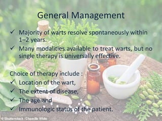 General Management
 Majority of warts resolve spontaneously within
1–2 years.
 Many modalities available to treat warts, but no
single therapy is universally effective.
Choice of therapy include :
 Location of the wart,
 The extent of disease,
 The age and
 Immunologic status of the patient.
 