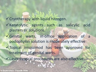 Cryotherapy with liquid nitrogen.
Keratolytic agents such as salicylic acid
plasters or solutions.
Genital warts, in-office application of a
podophyllin solution is moderately effective
Topical imiquimod has been approved for
treatment of genital warts.
Laser surgical procedures are also effective.
 