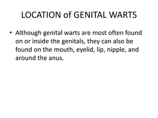 LOCATION of GENITAL WARTS
• Although genital warts are most often found
on or inside the genitals, they can also be
found on the mouth, eyelid, lip, nipple, and
around the anus.
 