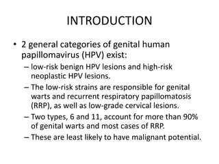 INTRODUCTION
• 2 general categories of genital human
papillomavirus (HPV) exist:
– low-risk benign HPV lesions and high-risk
neoplastic HPV lesions.
– The low-risk strains are responsible for genital
warts and recurrent respiratory papillomatosis
(RRP), as well as low-grade cervical lesions.
– Two types, 6 and 11, account for more than 90%
of genital warts and most cases of RRP.
– These are least likely to have malignant potential.
 