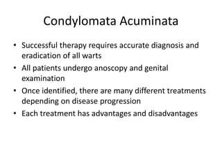 Condylomata Acuminata
• Successful therapy requires accurate diagnosis and
eradication of all warts
• All patients undergo anoscopy and genital
examination
• Once identified, there are many different treatments
depending on disease progression
• Each treatment has advantages and disadvantages
 