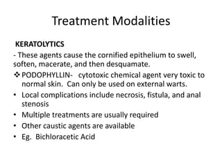 Treatment Modalities
KERATOLYTICS
- These agents cause the cornified epithelium to swell,
soften, macerate, and then desquamate.
PODOPHYLLIN- cytotoxic chemical agent very toxic to
normal skin. Can only be used on external warts.
• Local complications include necrosis, fistula, and anal
stenosis
• Multiple treatments are usually required
• Other caustic agents are available
• Eg. Bichloracetic Acid
 