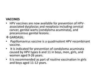 VACCINES
• HPV vaccines are now available for prevention of HPV-
associated dysplasias and neoplasia including cervical
cancer, genital warts (condyloma acuminata), and
precancerous genital lesions.
 GARDASIL:
• Papillomavirus vaccine is a quadrivalent HPV recombinant
vaccine.
• It is indicated for prevention of condyloma acuminata
caused by HPV types 6 and 11 in boys, men, girls, and
women aged 9-26 years.
• It is recommended as part of routine vaccination in girls
and boys aged 11-12 years.
 