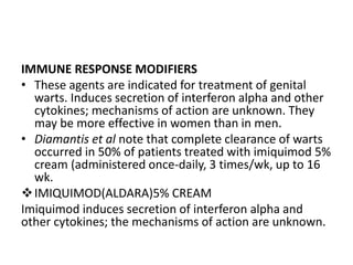 IMMUNE RESPONSE MODIFIERS
• These agents are indicated for treatment of genital
warts. Induces secretion of interferon alpha and other
cytokines; mechanisms of action are unknown. They
may be more effective in women than in men.
• Diamantis et al note that complete clearance of warts
occurred in 50% of patients treated with imiquimod 5%
cream (administered once-daily, 3 times/wk, up to 16
wk.
IMIQUIMOD(ALDARA)5% CREAM
Imiquimod induces secretion of interferon alpha and
other cytokines; the mechanisms of action are unknown.
 