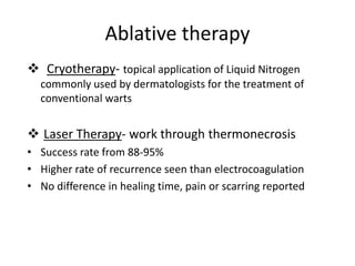 Ablative therapy
 Cryotherapy- topical application of Liquid Nitrogen
commonly used by dermatologists for the treatment of
conventional warts
 Laser Therapy- work through thermonecrosis
• Success rate from 88-95%
• Higher rate of recurrence seen than electrocoagulation
• No difference in healing time, pain or scarring reported
 