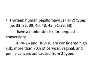 • Thirteen human papillomavirus (HPV) types
(ie, 33, 35, 39, 40, 43, 45, 51-56, 58):
-have a moderate risk for neoplastic
conversion;
-HPV-16 and HPV-18 are considered high
risk; more than 70% of cervical, vaginal, and
penile cancers are caused from 2 types
 