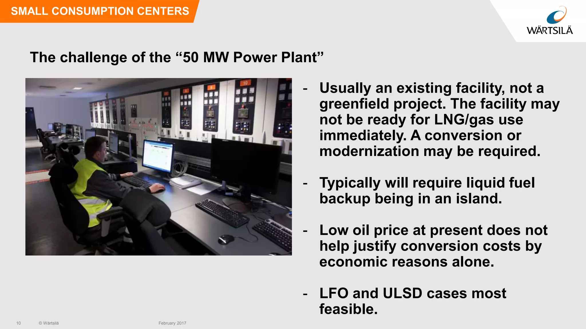 © Wärtsilä
The challenge of the “50 MW Power Plant”
- Usually an existing facility, not a
greenfield project. The facility may
not be ready for LNG/gas use
immediately. A conversion or
modernization may be required.
- Typically will require liquid fuel
backup being in an island.
- Low oil price at present does not
help justify conversion costs by
economic reasons alone.
- LFO and ULSD cases most
feasible.
SMALL CONSUMPTION CENTERS
10 February 2017
 