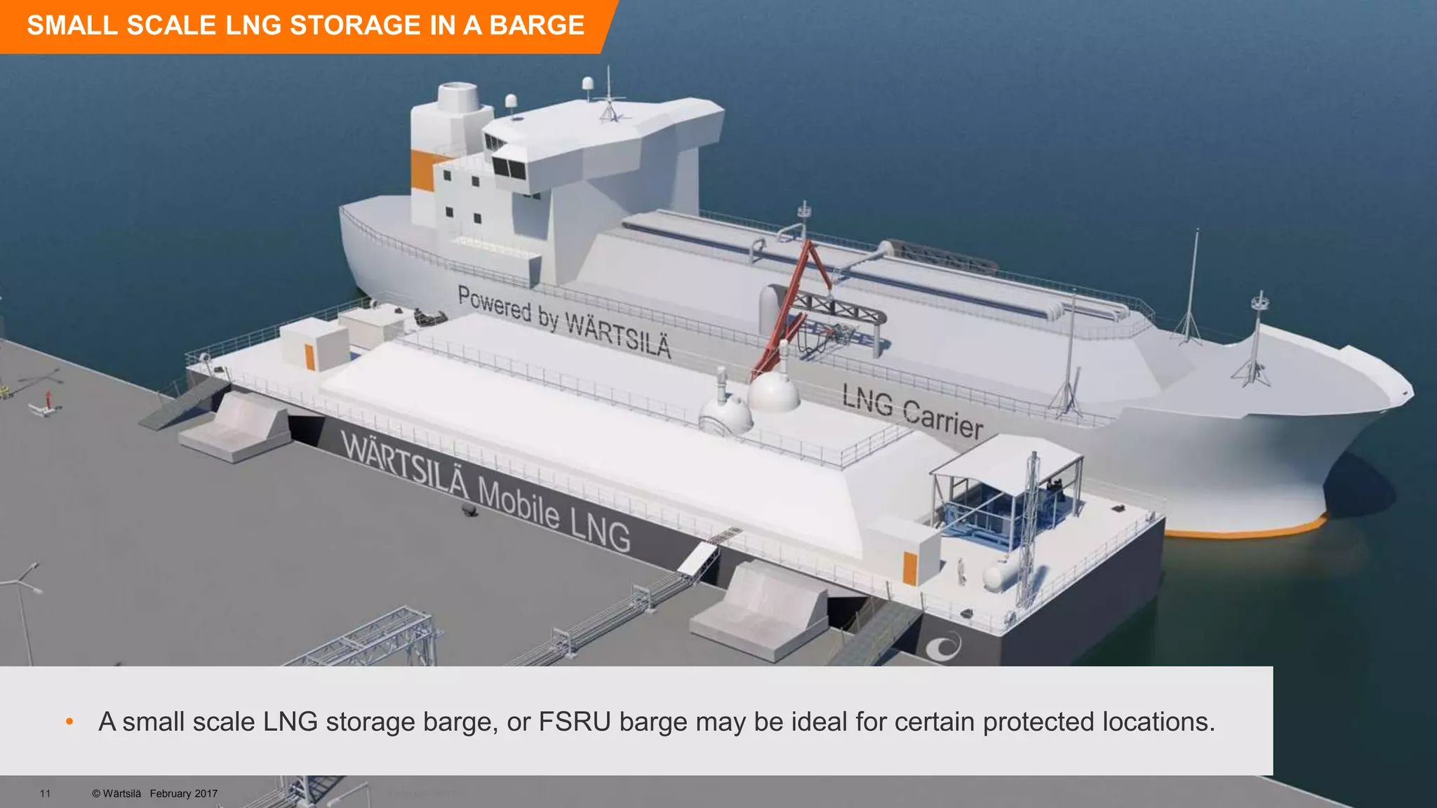 © Wärtsilä
SMALL SCALE LNG STORAGE IN A BARGE
• A small scale LNG storage barge, or FSRU barge may be ideal for certain protected locations.
© Wärtsilä February 201711 February 2017
 