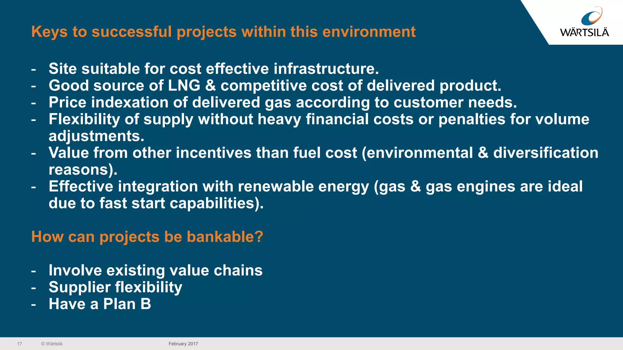 © Wärtsilä
Keys to successful projects within this environment
- Site suitable for cost effective infrastructure.
- Good source of LNG & competitive cost of delivered product.
- Price indexation of delivered gas according to customer needs.
- Flexibility of supply without heavy financial costs or penalties for volume
adjustments.
- Value from other incentives than fuel cost (environmental & diversification
reasons).
- Effective integration with renewable energy (gas & gas engines are ideal
due to fast start capabilities).
How can projects be bankable?
- Involve existing value chains
- Supplier flexibility
- Have a Plan B
17 February 2017
 