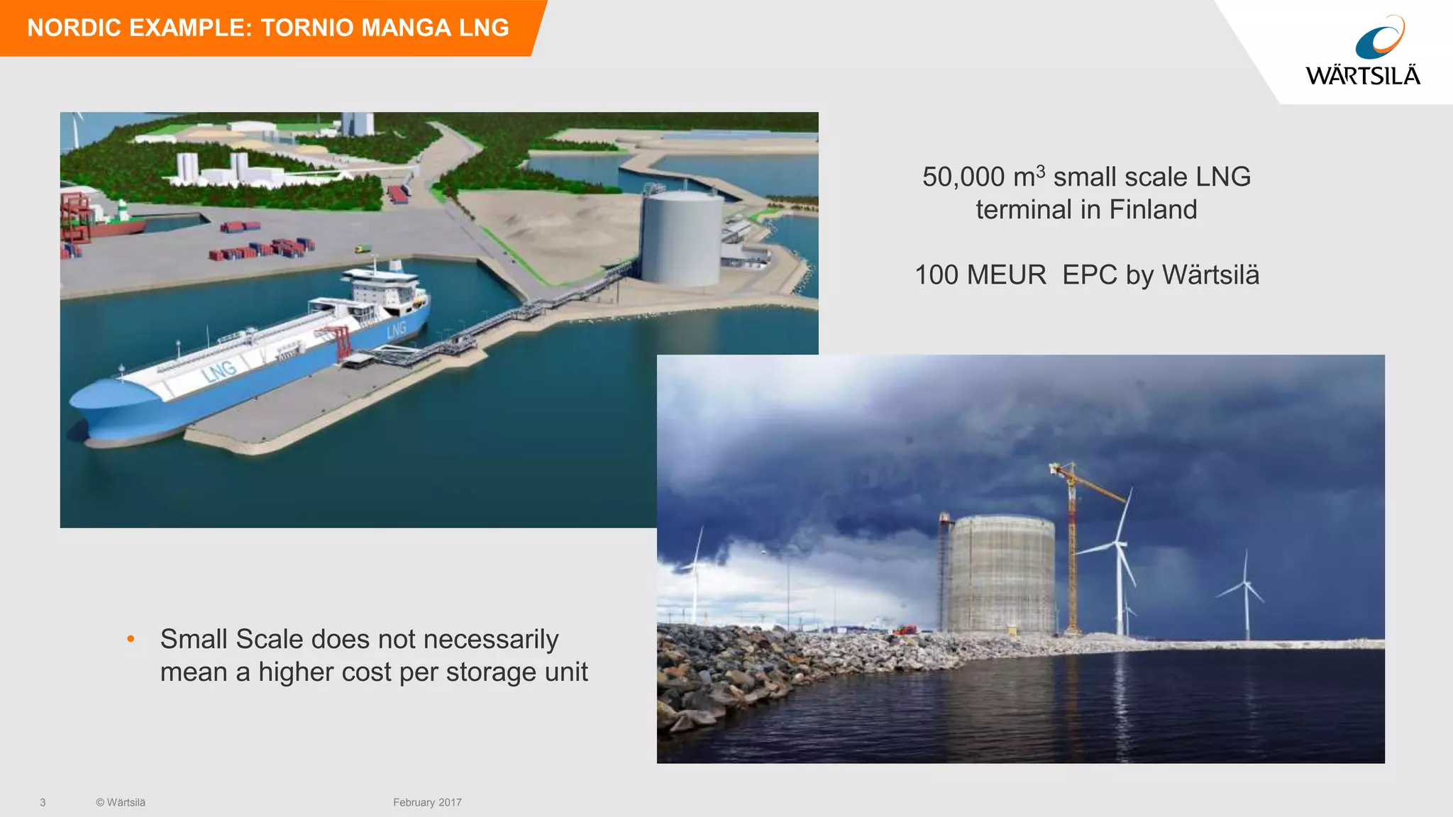 © Wärtsilä
NORDIC EXAMPLE: TORNIO MANGA LNG
50,000 m3 small scale LNG
terminal in Finland
100 MEUR EPC by Wärtsilä
• Small Scale does not necessarily
mean a higher cost per storage unit
3 February 2017
 