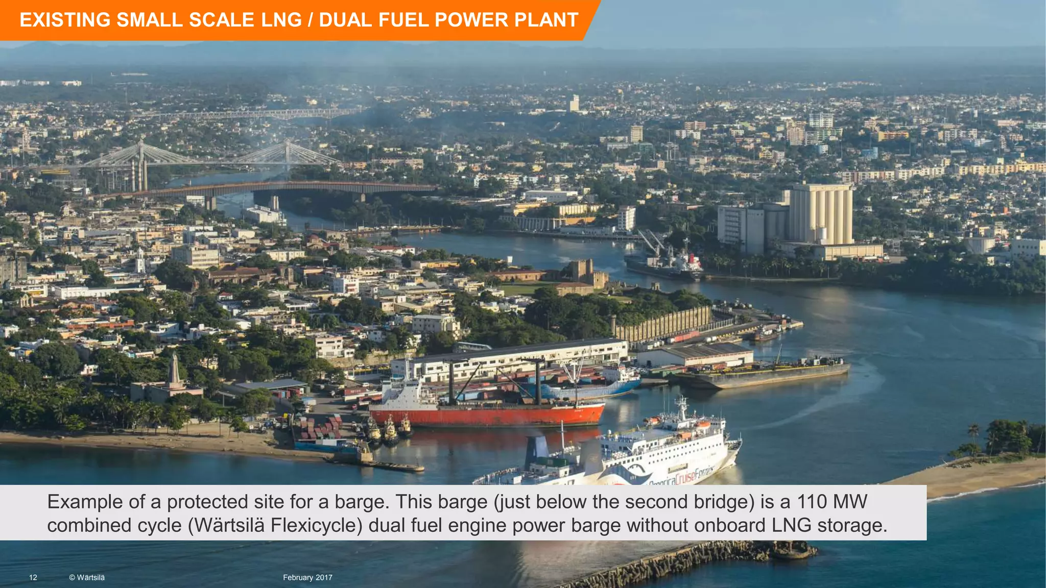 © Wärtsilä
EXISTING SMALL SCALE LNG / DUAL FUEL POWER PLANT
Example of a protected site for a barge. This barge (just below the second bridge) is a 110 MW
combined cycle (Wärtsilä Flexicycle) dual fuel engine power barge without onboard LNG storage.
© Wärtsilä12 February 2017
 