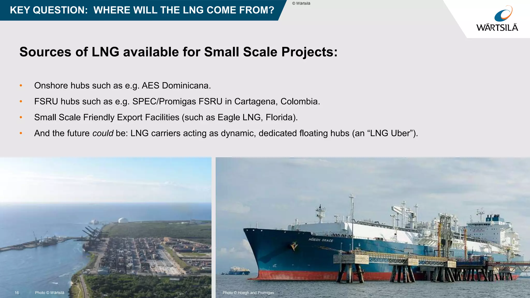 © Wärtsilä
Sources of LNG available for Small Scale Projects:
• Onshore hubs such as e.g. AES Dominicana.
• FSRU hubs such as e.g. SPEC/Promigas FSRU in Cartagena, Colombia.
• Small Scale Friendly Export Facilities (such as Eagle LNG, Florida).
• And the future could be: LNG carriers acting as dynamic, dedicated floating hubs (an “LNG Uber”).
KEY QUESTION: WHERE WILL THE LNG COME FROM?
© Wärtsilä
16 Photo © Wärtsilä Photo © Hoegh and Promigas
 