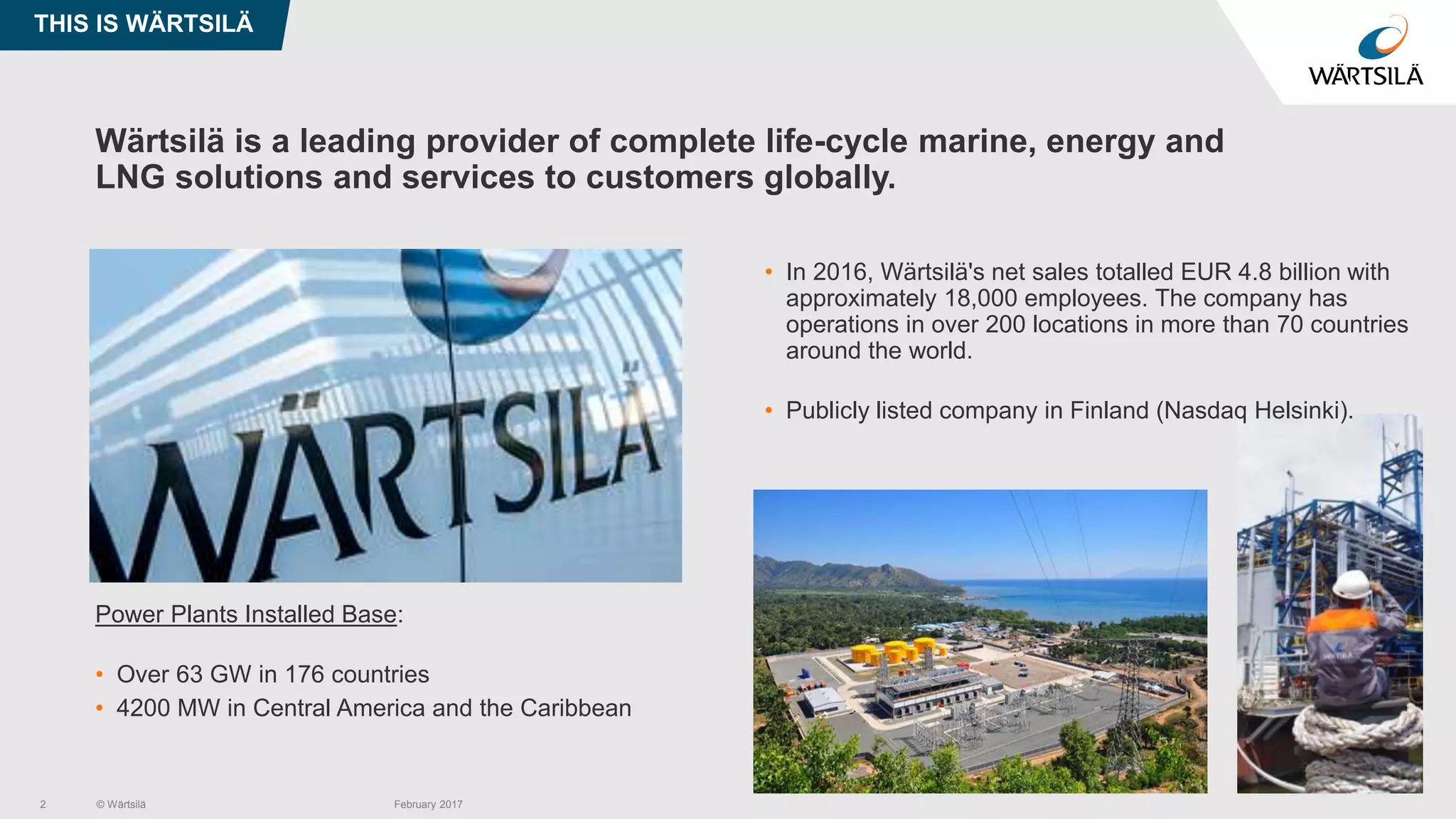 © Wärtsilä February 20172
Wärtsilä is a leading provider of complete life-cycle marine, energy and
LNG solutions and services to customers globally.
• Wärtsilä Power Plants
Power Plants Installed Base:
• Over 63 GW in 176 countries
• 4200 MW in Central America and the Caribbean
• In 2016, Wärtsilä's net sales totalled EUR 4.8 billion with
approximately 18,000 employees. The company has
operations in over 200 locations in more than 70 countries
around the world.
• Publicly listed company in Finland (Nasdaq Helsinki).
THIS IS WÄRTSILÄ
 