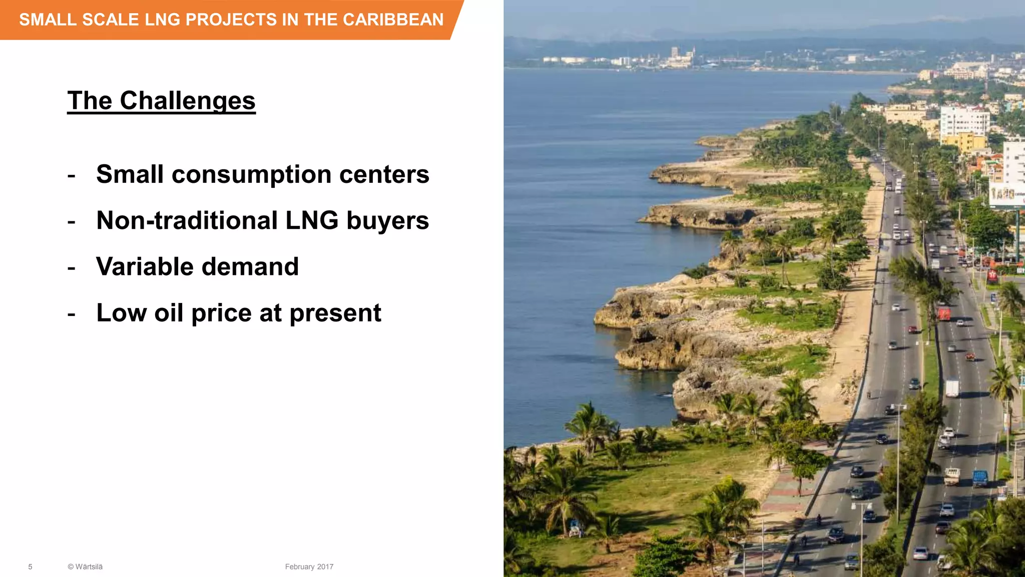 The Challenges
- Small consumption centers
- Non-traditional LNG buyers
- Variable demand
- Low oil price at present
SMALL SCALE LNG PROJECTS IN THE CARIBBEAN
5 © Wärtsilä February 2017
 