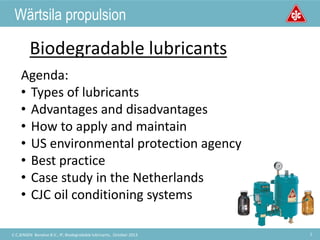 Welcome to
C.C.JENSEN A/S
1C.C.JENSEN Benelux B.V., IP, Biodegradable lubricants, October 2013
Wärtsila propulsion
Biodegradable lubricants
Agenda:
• Types of lubricants
• Advantages and disadvantages
• How to apply and maintain
• US environmental protection agency
• Best practice
• Case study in the Netherlands
• CJC oil conditioning systems
 