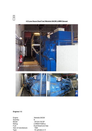 4 X Low Hours Dual Fuel Wartsila SACM 2.4MW Genset
Engines 1-3
Engine: ​Wartsila SACM
Quantity: ​3
Model: ​CR 26 V16 DF
Rating: ​ ​2.4MW/3100Kva
Fuel: ​ ​Dual Diesel and Gas
Year of manufacture: ​1994
Type: ​16 cylinders in V
 