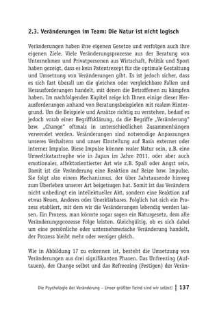 2.3. Veränderungen im Team: Die Natur ist nicht logisch

Veränderungen haben ihre eigenen Gesetze und verfolgen auch ihre
eigenen Ziele. Viele Veränderungsprozesse aus der Beratung von
Unternehmen und Privatpersonen aus Wirtschaft, Politik und Sport
haben gezeigt, dass es kein Patentrezept für die optimale Gestaltung
und Umsetzung von Veränderungen gibt. Es ist jedoch sicher, dass
es sich fast überall um die gleichen oder vergleichbare Fallen und
Herausforderungen handelt, mit denen die Betroffenen zu kämpfen
haben. Im nachfolgenden Kapitel zeige ich Ihnen einige dieser Her-
ausforderungen anhand von Beratungsbeispielen mit realem Hinter-
grund. Um die Beispiele und Ansätze richtig zu verstehen, bedarf es
jedoch vorab einer Begriffsklärung, da die Begriffe „Veränderung“
bzw. „Change“ oftmals in unterschiedlichen Zusammenhängen
verwendet werden. Veränderungen sind notwendige Anpassungen
unseres Verhaltens und unser Einstellung auf Basis externer oder
interner Impulse. Diese Impulse können realer Natur sein, z.B. eine
Umweltkatastrophe wie in Japan im Jahre 2011, oder aber auch
emotionaler, affektorientierter Art wie z.B. Spaß oder Angst sein.
Damit ist die Veränderung eine Reaktion auf Reize bzw. Impulse.
Sie folgt also einem Mechanismus, der über Jahrtausende hinweg
zum Überleben unserer Art beigetragen hat. Somit ist das Verändern
nicht unbedingt ein intellektueller Akt, sondern eine Reaktion auf
etwas Neues, Anderes oder Unerklärbares. Folglich hat sich ein Pro-
zess etabliert, mit dem wir die Veränderungen lebendig werden las-
sen. Ein Prozess, man könnte sogar sagen ein Naturgesetz, dem alle
Veränderungsprozesse Folge leisten. Gleichgültig, ob es sich dabei
um eine persönliche oder unternehmerische Veränderung handelt,
der Prozess bleibt mehr oder weniger gleich.

Wie in Abbildung 17 zu erkennen ist, besteht die Umsetzung von
Veränderungen aus drei signifikanten Phasen. Das Unfreezing (Auf-
tauen), der Change selbst und das Refreezing (Festigen) der Verän-


    Die Psychologie der Veränderung – Unser größter Feind sind wir selbst!   | 137
 