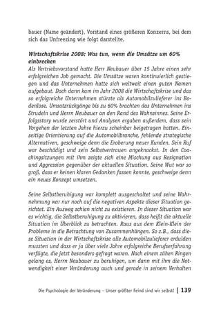 bauer (Name geändert), Vorstand eines größeren Konzerns, bei dem
sich das Unfreezing wie folgt darstellte.

Wirtschaftskrise 2008: Was tun, wenn die Umsätze um 60%
einbrechen
Als Vertriebsvorstand hatte Herr Neubauer über 15 Jahre einen sehr
erfolgreichen Job gemacht. Die Umsätze waren kontinuierlich gestie-
gen und das Unternehmen hatte sich weltweit einen guten Namen
aufgebaut. Doch dann kam im Jahr 2008 die Wirtschaftskrise und das
so erfolgreiche Unternehmen stürzte als Automobilzulieferer ins Bo-
denlose. Umsatzrückgänge bis zu 60% brachten das Unternehmen ins
Strudeln und Herrn Neubauer an den Rand des Wahnsinnes. Seine Er-
folgsstory wurde zerstört und Analysen ergaben außerdem, dass sein
Vorgehen der letzten Jahre hierzu scheinbar beigetragen hatten. Ein-
seitige Orientierung auf die Automobilbranche, fehlende strategische
Alternativen, geschweige denn die Eroberung neuer Kunden. Sein Ruf
war beschädigt und sein Selbstvertrauen angeknackst. In den Coa-
chingsitzungen mit ihm zeigte sich eine Mischung aus Resignation
und Aggression gegenüber der aktuellen Situation. Seine Wut war so
groß, dass er keinen klaren Gedanken fassen konnte, geschweige denn
ein neues Konzept umsetzen.

Seine Selbstberuhigung war komplett ausgeschaltet und seine Wahr-
nehmung war nur noch auf die negativen Aspekte dieser Situation ge-
richtet. Ein Ausweg schien nicht zu existieren. In dieser Situation war
es wichtig, die Selbstberuhigung zu aktivieren, dass heißt die aktuelle
Situation im Überblick zu betrachten. Raus aus dem Klein-Klein der
Probleme in die Betrachtung von Zusammenhängen. So z.B., dass die-
se Situation in der Wirtschaftskrise alle Automobilzulieferer erdulden
mussten und dass er ja über viele Jahre erfolgreiche Berufserfahrung
verfügte, die jetzt besonders gefragt waren. Nach einem zähen Ringen
gelang es, Herrn Neubauer zu beruhigen, um dann mit ihm die Not-
wendigkeit einer Veränderung auch und gerade in seinem Verhalten


    Die Psychologie der Veränderung – Unser größter Feind sind wir selbst!   | 139
 