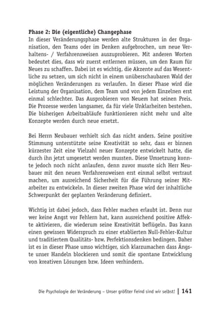 Phase 2: Die (eigentliche) Changephase
In dieser Veränderungsphase werden alte Strukturen in der Orga-
nisation, den Teams oder im Denken aufgebrochen, um neue Ver-
haltens- / Verfahrensweisen auszuprobieren. Mit anderen Worten
bedeutet dies, dass wir zuerst entlernen müssen, um den Raum für
Neues zu schaffen. Dabei ist es wichtig, die Akzente auf das Wesent-
liche zu setzen, um sich nicht in einem unüberschaubaren Wald der
möglichen Veränderungen zu verlaufen. In dieser Phase wird die
Leistung der Organisation, dem Team und von jedem Einzelnen erst
einmal schlechter. Das Ausprobieren von Neuem hat seinen Preis.
Die Prozesse werden langsamer, da für viele Unklarheiten bestehen.
Die bisherigen Arbeitsabläufe funktionieren nicht mehr und alte
Konzepte werden durch neue ersetzt.

Bei Herrn Neubauer verhielt sich das nicht anders. Seine positive
Stimmung unterstützte seine Kreativität so sehr, dass er binnen
kürzester Zeit eine Vielzahl neuer Konzepte entwickelt hatte, die
durch ihn jetzt umgesetzt werden mussten. Diese Umsetzung konn-
te jedoch noch nicht anlaufen, denn zuvor musste sich Herr Neu-
bauer mit den neuen Verfahrensweisen erst einmal selbst vertraut
machen, um ausreichend Sicherheit für die Führung seiner Mit-
arbeiter zu entwickeln. In dieser zweiten Phase wird der inhaltliche
Schwerpunkt der geplanten Veränderung definiert.

Wichtig ist dabei jedoch, dass Fehler machen erlaubt ist. Denn nur
wer keine Angst vor Fehlern hat, kann ausreichend positive Affek-
te aktivieren, die wiederum seine Kreativität beflügeln. Das kann
einen gewissen Widerspruch zu einer etablierten Null-Fehler-Kultur
und traditiertem Qualitäts- bzw. Perfektionsdenken bedingen. Daher
ist es in dieser Phase umso wichtiger, sich klarzumachen dass Ängs-
te unser Handeln blockieren und somit die spontane Entwicklung
von kreativen Lösungen bzw. Ideen verhindern.




    Die Psychologie der Veränderung – Unser größter Feind sind wir selbst!   | 141
 