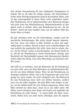Eine weitere Voraussetzung für eine erfolgreiche Changephase ist
Geduld. Viel zu oft habe ich erleben müssen, wie Unternehmens-
lenker einen Veränderungsprozess dadurch korrumpiert haben, dass
sie den Leistungsabfall in dieser Phase nicht ausgehalten haben.
Eine Veränderung soll ja bekanntermaßen eine Besserung bringen
und nicht etwa eine Verschlechterung. Bedauerlicherweise ist dies
jedoch nicht so einfach, denn jede Veränderung hat ein „Tal der
Tränen“, durch das man wandern muss, um am anderen Ende den
Garten Eden zu finden.

Die gilt außerdem nicht nur für Unternehmen, sondern auch für
persönliche Veränderungen. Wer schon einmal bewusst abgenom-
men hat, weiss, wie schwer es fällt, Verzicht zu üben und regel-
mäßig Sport zu treiben. Kommt es dann noch zu Rückschlägen und
man erreicht das gewünschte Ziel nicht, dann wird es schwer, die-
ses „Tal der Tränen“ weiter zu durchschreiten. An diesem Punkt ist
es, wie bei der Veränderung in einem Unternehmen, wichtig, dass
Kreativität mit Hartnäckigkeit gepaart wird. Konsequentes Handeln
sichert dabei den Erfolg, auch wenn Misserfolge uns eventuell zwei-
feln lassen.

Hier hilft es zu verstehen, dass die Motivation für die Veränderung
uns dann hilft, wenn wir diese Motivation als selbstbestimmtes We-
sen für uns allein definiert haben. Wenn wir die Veränderung nur
deswegen realisieren wollen, weil es der Vorgesetzte oder unser Arzt
gesagt hat, dann werden wir nicht erfolgreich sein. Die Belohnung
für eine Veränderung kann nicht von Dritten kommen, sondern
muss von uns selbst ausgehen. Der freie Wille etwas ändern zu wol-
len, ist die stärkste Kraft für eine ehrliche Anpassung. Dieser freie
Wille entsteht vor allem dann, wenn wir in uns selbst ruhen. Wir
fühlen unsere Situation ohne Angst und Furcht und empfinden die
Veränderung als echte Chance – es macht Spaß, die Ideen umzu-
setzen. Nichts kann uns mehr davon abbringen, jetzt die eigenen


142 | Die Psychologie der Veränderung – Unser größter Feind sind wir selbst!
 
