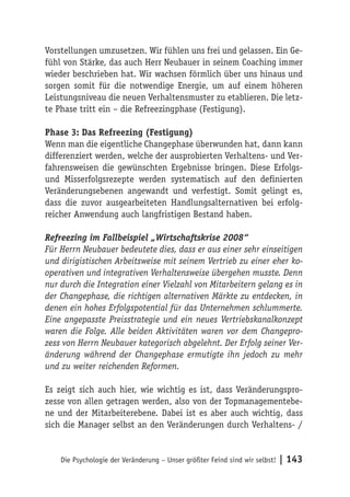 Vorstellungen umzusetzen. Wir fühlen uns frei und gelassen. Ein Ge-
fühl von Stärke, das auch Herr Neubauer in seinem Coaching immer
wieder beschrieben hat. Wir wachsen förmlich über uns hinaus und
sorgen somit für die notwendige Energie, um auf einem höheren
Leistungsniveau die neuen Verhaltensmuster zu etablieren. Die letz-
te Phase tritt ein – die Refreezingphase (Festigung).

Phase 3: Das Refreezing (Festigung)
Wenn man die eigentliche Changephase überwunden hat, dann kann
differenziert werden, welche der ausprobierten Verhaltens- und Ver-
fahrensweisen die gewünschten Ergebnisse bringen. Diese Erfolgs-
und Misserfolgsrezepte werden systematisch auf den definierten
Veränderungsebenen angewandt und verfestigt. Somit gelingt es,
dass die zuvor ausgearbeiteten Handlungsalternativen bei erfolg-
reicher Anwendung auch langfristigen Bestand haben.

Refreezing im Fallbeispiel „Wirtschaftskrise 2008“
Für Herrn Neubauer bedeutete dies, dass er aus einer sehr einseitigen
und dirigistischen Arbeitsweise mit seinem Vertrieb zu einer eher ko-
operativen und integrativen Verhaltensweise übergehen musste. Denn
nur durch die Integration einer Vielzahl von Mitarbeitern gelang es in
der Changephase, die richtigen alternativen Märkte zu entdecken, in
denen ein hohes Erfolgspotential für das Unternehmen schlummerte.
Eine angepasste Preisstrategie und ein neues Vertriebskanalkonzept
waren die Folge. Alle beiden Aktivitäten waren vor dem Changepro-
zess von Herrn Neubauer kategorisch abgelehnt. Der Erfolg seiner Ver-
änderung während der Changephase ermutigte ihn jedoch zu mehr
und zu weiter reichenden Reformen.

Es zeigt sich auch hier, wie wichtig es ist, dass Veränderungspro-
zesse von allen getragen werden, also von der Topmanagementebe-
ne und der Mitarbeiterebene. Dabei ist es aber auch wichtig, dass
sich die Manager selbst an den Veränderungen durch Verhaltens- /


    Die Psychologie der Veränderung – Unser größter Feind sind wir selbst!   | 143
 