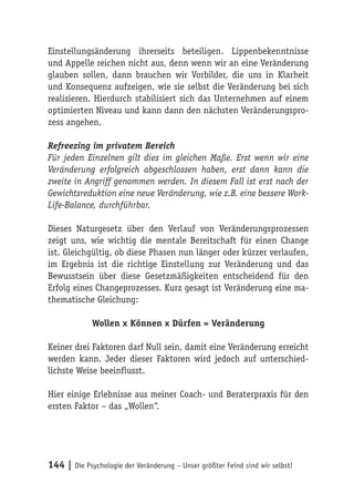 Einstellungsänderung ihrerseits beteiligen. Lippenbekenntnisse
und Appelle reichen nicht aus, denn wenn wir an eine Veränderung
glauben sollen, dann brauchen wir Vorbilder, die uns in Klarheit
und Konsequenz aufzeigen, wie sie selbst die Veränderung bei sich
realisieren. Hierdurch stabilisiert sich das Unternehmen auf einem
optimierten Niveau und kann dann den nächsten Veränderungspro-
zess angehen.

Refreezing im privatem Bereich
Für jeden Einzelnen gilt dies im gleichen Maße. Erst wenn wir eine
Veränderung erfolgreich abgeschlossen haben, erst dann kann die
zweite in Angriff genommen werden. In diesem Fall ist erst nach der
Gewichtsreduktion eine neue Veränderung, wie z.B. eine bessere Work-
Life-Balance, durchführbar.

Dieses Naturgesetz über den Verlauf von Veränderungsprozessen
zeigt uns, wie wichtig die mentale Bereitschaft für einen Change
ist. Gleichgültig, ob diese Phasen nun länger oder kürzer verlaufen,
im Ergebnis ist die richtige Einstellung zur Veränderung und das
Bewusstsein über diese Gesetzmäßigkeiten entscheidend für den
Erfolg eines Changeprozesses. Kurz gesagt ist Veränderung eine ma-
thematische Gleichung:

             Wollen x Können x Dürfen = Veränderung

Keiner drei Faktoren darf Null sein, damit eine Veränderung erreicht
werden kann. Jeder dieser Faktoren wird jedoch auf unterschied-
lichste Weise beeinflusst.

Hier einige Erlebnisse aus meiner Coach- und Beraterpraxis für den
ersten Faktor – das „Wollen“.




144 | Die Psychologie der Veränderung – Unser größter Feind sind wir selbst!
 