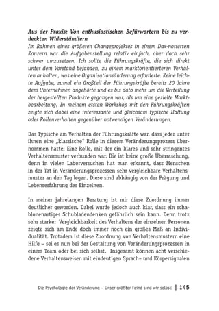 Aus der Praxis: Von enthusiastischen Befürwortern bis zu ver-
deckten Widerständlern
Im Rahmen eines größeren Changeprojektes in einem Dax-notierten
Konzern war die Aufgabenstellung relativ einfach, aber doch sehr
schwer umzusetzen. Ich sollte die Führungskräfte, die sich direkt
unter dem Vorstand befanden, zu einem marktorientierteren Verhal-
ten anhalten, was eine Organisationsänderung erforderte. Keine leich-
te Aufgabe, zumal ein Großteil der Führungskräfte bereits 20 Jahre
dem Unternehmen angehörte und es bis dato mehr um die Verteilung
der hergestellten Produkte gegangen war, als um eine gezielte Markt-
bearbeitung. In meinem ersten Workshop mit den Führungskräften
zeigte sich dabei eine interessante und gleichsam typische Haltung
oder Rollenverhalten gegenüber notwendigen Veränderungen.

Das Typische am Verhalten der Führungskräfte war, dass jeder unter
ihnen eine „klassische“ Rolle in diesem Veränderungsprozess über-
nommen hatte. Eine Rolle, mit der ein klares und sehr stringentes
Verhaltensmuster verbunden war. Die ist keine große Überraschung,
denn in vielen Laborversuchen hat man erkannt, dass Menschen
in der Tat in Veränderungsprozessen sehr vergleichbare Verhaltens-
muster an den Tag legen. Diese sind abhängig von der Prägung und
Lebenserfahrung des Einzelnen.

In meiner jahrelangen Beratung ist mir diese Zuordnung immer
deutlicher geworden. Dabei wurde jedoch auch klar, dass ein scha-
blonenartiges Schubladendenken gefährlich sein kann. Denn trotz
sehr starker Vergleichbarkeit des Verhaltens der einzelnen Personen
zeigte sich am Ende doch immer noch ein großes Maß an Indivi-
dualität. Trotzdem ist diese Zuordnung von Verhaltensmustern eine
Hilfe – sei es nun bei der Gestaltung von Veränderungsprozessen in
einem Team oder bei sich selbst. Insgesamt können acht verschie-
dene Verhaltensweisen mit eindeutigen Sprach– und Körpersignalen




    Die Psychologie der Veränderung – Unser größter Feind sind wir selbst!   | 145
 