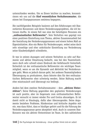 unterschieden werden. Um es Ihnen leichter zu machen, konzent-
rieren wir uns auf die fünf wesentlichen Verhaltensmuster, die
einem bei Changeprozessen meistens begegnen.

Die nachfolgenden Beispiele basieren auf den Erfahrungen mit Dax-
notierten Konzernen und deren Veränderungsprojekten, die ich be-
treuen durfte. In einem Fall war eine der beteiligten Personen ein
„enthusiastischer Befürworter“. Sein Verhalten war geprägt von
einer positiven Einstellung zum Thema, aktiver Zusammenarbeit bei
der Gestaltung des Veränderungsprozesses und einem hohen Maß an
Eigeninitiative. Also ein Motor für Veränderungen, wobei seine doch
sehr einseitige und eher unkritische Einstellung zur Veränderung
seine Glaubwürdigkeit schmälerte.

Er war in seinen Aussagen und seinem Verhalten zu sehr auf Har-
monie und aktive Umsetzung bedacht, was bei den Teamteilneh-
mern doch sehr schnell einen Eindruck der Gefallssucht hinterließ.
Sicherlich ist der enthusiastische Befürworter ein wichtiges Team-
mitglied, wenn es um die Dynamik und Aktivität bei Veränderun-
gen geht. Wenn es jedoch darum geht, bei anderen Teammitgliedern
Überzeugung zu produzieren, dann könnte dies für den enthusias-
tischen Befürworter eher schwierig werden. Seine Haltung macht
eher misstrauisch und überzeugt nur bedingt.

Anders bei dem zweiten Verhaltensmuster – dem „aktiven Unter-
stützer“. Seine Haltung gegenüber den geplanten Veränderungen
ist auch positiv, aber im Gegensatz zum enthusiastischen Befür-
worter versucht er immer wieder Pro und Contra abzuwägen. Er ist
damit nicht so blauäugig, dafür aber überzeugender. Seine Argu-
mente beziehen Probleme, Hindernisse und kritische Aspekte mit
ein, was dazu führt, dass er häufiger gehört und für die Führung der
Veränderungsprozesse gerne akzeptiert wird. Auch in unserem Dax-
Konzern war ein aktiver Unterstützer im Team. In den zahlreichen


146 | Die Psychologie der Veränderung – Unser größter Feind sind wir selbst!
 