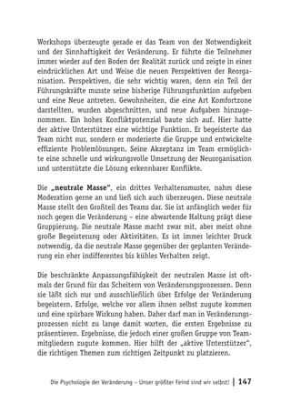 Workshops überzeugte gerade er das Team von der Notwendigkeit
und der Sinnhaftigkeit der Veränderung. Er führte die Teilnehmer
immer wieder auf den Boden der Realität zurück und zeigte in einer
eindrücklichen Art und Weise die neuen Perspektiven der Reorga-
nisation. Perspektiven, die sehr wichtig waren, denn ein Teil der
Führungskräfte musste seine bisherige Führungsfunktion aufgeben
und eine Neue antreten. Gewohnheiten, die eine Art Komfortzone
darstellten, wurden abgeschnitten, und neue Aufgaben hinzuge-
nommen. Ein hohes Konfliktpotenzial baute sich auf. Hier hatte
der aktive Unterstützer eine wichtige Funktion. Er begeisterte das
Team nicht nur, sondern er moderierte die Gruppe und entwickelte
effiziente Problemlösungen. Seine Akzeptanz im Team ermöglich-
te eine schnelle und wirkungsvolle Umsetzung der Neuorganisation
und unterstützte die Lösung erkennbarer Konflikte.

Die „neutrale Masse“, ein drittes Verhaltensmuster, nahm diese
Moderation gerne an und ließ sich auch überzeugen. Diese neutrale
Masse stellt den Großteil des Teams dar. Sie ist anfänglich weder für
noch gegen die Veränderung – eine abwartende Haltung prägt diese
Gruppierung. Die neutrale Masse macht zwar mit, aber meist ohne
große Begeisterung oder Aktivitäten. Es ist immer leichter Druck
notwendig, da die neutrale Masse gegenüber der geplanten Verände-
rung ein eher indifferentes bis kühles Verhalten zeigt.

Die beschränkte Anpassungsfähigkeit der neutralen Masse ist oft-
mals der Grund für das Scheitern von Veränderungsprozessen. Denn
sie läßt sich nur und ausschließlich über Erfolge der Veränderung
begeistern. Erfolge, welche vor allem ihnen selbst zugute kommen
und eine spürbare Wirkung haben. Daher darf man in Veränderungs-
prozessen nicht zu lange damit warten, die ersten Ergebnisse zu
präsentieren. Ergebnisse, die jedoch einer großen Gruppe von Team-
mitgliedern zugute kommen. Hier hilft der „aktive Unterstützer“,
die richtigen Themen zum richtigen Zeitpunkt zu platzieren.


    Die Psychologie der Veränderung – Unser größter Feind sind wir selbst!   | 147
 