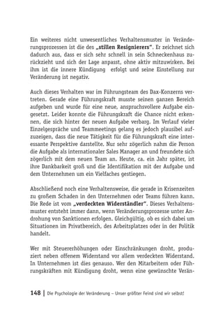 Ein weiteres nicht unwesentliches Verhaltensmuster in Verände-
rungsprozessen ist die des „stillen Resignierers“. Er zeichnet sich
dadurch aus, dass er sich sehr schnell in sein Schneckenhaus zu-
rückzieht und sich der Lage anpasst, ohne aktiv mitzuwirken. Bei
ihm ist die innere Kündigung erfolgt und seine Einstellung zur
Veränderung ist negativ.

Auch dieses Verhalten war im Führungsteam des Dax-Konzerns ver-
treten. Gerade eine Führungskraft musste seinen ganzen Bereich
aufgeben und wurde für eine neue, anspruchsvollere Aufgabe ein-
gesetzt. Leider konnte die Führungskraft die Chance nicht erken-
nen, die sich hinter der neuen Aufgabe verbarg. Im Verlauf vieler
Einzelgespräche und Teammeetings gelang es jedoch plausibel auf-
zuzeigen, dass die neue Tätigkeit für die Führungskraft eine inter-
essante Perspektive darstellte. Nur sehr zögerlich nahm die Person
die Aufgabe als internationaler Sales Manager an und freundete sich
zögerlich mit dem neuen Team an. Heute, ca. ein Jahr später, ist
ihre Dankbarkeit groß und die Identifikation mit der Aufgabe und
dem Unternehmen um ein Vielfaches gestiegen.

Abschließend noch eine Verhaltensweise, die gerade in Krisenzeiten
zu großem Schaden in den Unternehmen oder Teams führen kann.
Die Rede ist vom „verdeckten Widerständler“. Dieses Verhaltens-
muster entsteht immer dann, wenn Veränderungsprozesse unter An-
drohung von Sanktionen erfolgen. Gleichgültig, ob es sich dabei um
Situationen im Privatbereich, des Arbeitsplatzes oder in der Politik
handelt.

Wer mit Steuererhöhungen oder Einschränkungen droht, produ-
ziert neben offenem Widerstand vor allem verdeckten Widerstand.
In Unternehmen ist dies genauso. Wer den Mitarbeitern oder Füh-
rungskräften mit Kündigung droht, wenn eine gewünschte Verän-


148 | Die Psychologie der Veränderung – Unser größter Feind sind wir selbst!
 