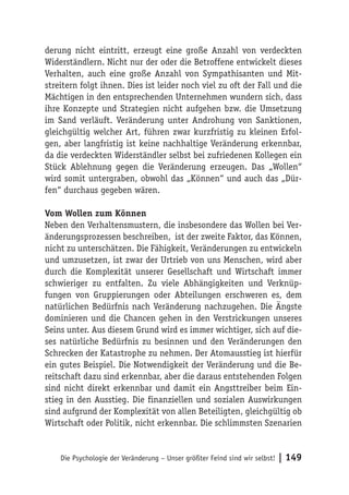 derung nicht eintritt, erzeugt eine große Anzahl von verdeckten
Widerständlern. Nicht nur der oder die Betroffene entwickelt dieses
Verhalten, auch eine große Anzahl von Sympathisanten und Mit-
streitern folgt ihnen. Dies ist leider noch viel zu oft der Fall und die
Mächtigen in den entsprechenden Unternehmen wundern sich, dass
ihre Konzepte und Strategien nicht aufgehen bzw. die Umsetzung
im Sand verläuft. Veränderung unter Androhung von Sanktionen,
gleichgültig welcher Art, führen zwar kurzfristig zu kleinen Erfol-
gen, aber langfristig ist keine nachhaltige Veränderung erkennbar,
da die verdeckten Widerständler selbst bei zufriedenen Kollegen ein
Stück Ablehnung gegen die Veränderung erzeugen. Das „Wollen“
wird somit untergraben, obwohl das „Können“ und auch das „Dür-
fen“ durchaus gegeben wären.

Vom Wollen zum Können
Neben den Verhaltensmustern, die insbesondere das Wollen bei Ver-
änderungsprozessen beschreiben, ist der zweite Faktor, das Können,
nicht zu unterschätzen. Die Fähigkeit, Veränderungen zu entwickeln
und umzusetzen, ist zwar der Urtrieb von uns Menschen, wird aber
durch die Komplexität unserer Gesellschaft und Wirtschaft immer
schwieriger zu entfalten. Zu viele Abhängigkeiten und Verknüp-
fungen von Gruppierungen oder Abteilungen erschweren es, dem
natürlichen Bedürfnis nach Veränderung nachzugehen. Die Ängste
dominieren und die Chancen gehen in den Verstrickungen unseres
Seins unter. Aus diesem Grund wird es immer wichtiger, sich auf die-
ses natürliche Bedürfnis zu besinnen und den Veränderungen den
Schrecken der Katastrophe zu nehmen. Der Atomausstieg ist hierfür
ein gutes Beispiel. Die Notwendigkeit der Veränderung und die Be-
reitschaft dazu sind erkennbar, aber die daraus entstehenden Folgen
sind nicht direkt erkennbar und damit ein Angsttreiber beim Ein-
stieg in den Ausstieg. Die finanziellen und sozialen Auswirkungen
sind aufgrund der Komplexität von allen Beteiligten, gleichgültig ob
Wirtschaft oder Politik, nicht erkennbar. Die schlimmsten Szenarien


    Die Psychologie der Veränderung – Unser größter Feind sind wir selbst!   | 149
 