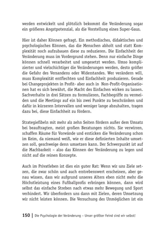 werden entwickelt und plötzlich bekommt die Veränderung sogar
ein größeres Angstpotenzial, als die Vorstellung eines Super-Gaus.

Hier ist daher Können gefragt. Ein methodisches, didaktisches und
psychologisches Können, das die Menschen abholt und statt Kom-
plexität noch aufzubauen diese zu reduzieren. Die Einfachheit der
Veränderung muss im Vordergrund stehen. Denn nur einfache Dinge
können schnell verarbeitet und umgesetzt werden. Umso kompli-
zierter und vielschichtiger die Veränderungen werden, desto größer
die Gefahr des Versandens oder Widerstandes. Wer verändern will,
muss Komplexität entflechten und Einfachheit produzieren. Gerade
bei Changeprojekten in Profit- aber auch in Non-Profit-Organisatio-
nen hat es sich bewährt, die Macht des Einfachen wirken zu lassen.
Sachverhalte in drei Sätzen zu formulieren, Fachbegriffe zu vermei-
den und die Meetings auf ein bis zwei Punkte zu beschränken und
dafür in kürzeren Intervallen und weniger lange abzuhalten, tragen
dazu bei, diese Einfachheit zu fördern.

Strategiefibeln mit mehr als zehn Seiten fördern außer dem Umsatz
bei beauftragten, meist großen Beratungen nichts. Sie verwirren,
schaffen Räume für Vorwände und ersticken die Veränderung schon
im Keim, da niemand weiß, wie er diese definierten Inhalte umset-
zen soll, geschweige denn umsetzen kann. Der Schwerpunkt ist auf
die Machbarkeit – also das Können der Veränderung zu legen und
nicht auf die reinen Konzepte.

Auch im Privatleben ist dies ein guter Rat: Wenn wir uns Ziele set-
zen, die zwar schön und auch erstrebenswert erscheinen, aber ge-
nau wissen, dass wir aufgrund unseres Alters eben nicht mehr die
Höchstleistung eines Fußballprofis erbringen können, dann wird
selbst das einfache Streben nach etwas mehr Bewegung und Sport
verhindert. Wir überfordern uns dann mit Zielen, deren Umsetzung
wir nicht leisten können. Die Versuchung des Unmöglichen ist ein


150 | Die Psychologie der Veränderung – Unser größter Feind sind wir selbst!
 