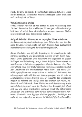 Fluch, der zwar so manche Höchstleistung erbracht hat, aber leider
nur im Einzelfall. Die meisten Menschen erzeugen damit eher Frust
und Lustlosigkeit auf Neues.

Vom Können zum Wollen
Somit kommen wir zum dritten Faktor für eine Veränderung, dem
„Wollen“. Denn eine durch fehlendes Können geschaffene Lustlosig-
keit kann oft selbst dann nicht abgebaut werden, wenn das Dürfen
gegeben ist und neue Perspektiven aufzeigt.

Beispiel: Wie Herr Hausmann an zu großen Zielen scheiterte
Im Rahmen eines privaten Coachings eines Mitarbeiters aus dem Be-
reich des Anlagenbaus zeigte sich sehr deutlich diese Lustlosigkeit
trotz eindringlichen Dürfens durch seine Vorgesetzten.

Dieser Mitarbeiter war leitender Ingenieur in der Abteilung für elek-
tronische Forschung und Entwicklung, nennen wir ihn Herrn Haus-
mann (Name geändert). Herr Hausmann war eigentlich ein großer
Anhänger von Veränderung, was ja seiner Aufgabe, immer wieder et-
was Neues zu entwickeln, entgegenkam. Doch im Rahmen einer Neu-
entwicklung eines sehr leistungsstarken Antriebsaggregates unterlief
Herr Hausmann ein entscheidender Fehler beim Start seines Ent-
wicklungsprojektes – er setzte sich ein zu hohes Ziel. Sein neues An-
triebsaggregat sollte alle Grenzen dessen sprengen, was bis dato an
Leistungskomponenten definiert war. Er versuchte das Unmögliche
möglich zu machen und vergaß dabei alle Grenzen der Physik, Ma-
thematik und Elektronik. Seine Motivation und Begeisterung wurde
noch dadurch befeuert, dass der Vorstand ihm komplett freie Hand
ließ, was und wie er es entwickeln wollte. Er erhielt alle notwendigen
Ressourcen und Hilfsmittel, denn für den Vorstand dieses Maschinen-
bauers bildete das neue Aggregat ein Prestigeprojekt. Das Dürfen war
mehr als nur vorhanden, es war ein Art Freibrief für den Entwickler.




    Die Psychologie der Veränderung – Unser größter Feind sind wir selbst!   | 151
 